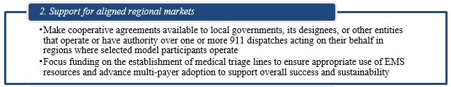 2. Support for aligned regional markets. Make cooperative agreements available to local governments, its designees, or other entities that operate or have authority over one or more 911 dispatches acting on their behalf in regions where selected model participants operate Focus funding on the establishment of medical triage lines to ensure appropriate use of EMS resources and advance multi-payer adoption to support overall success and sustainability.