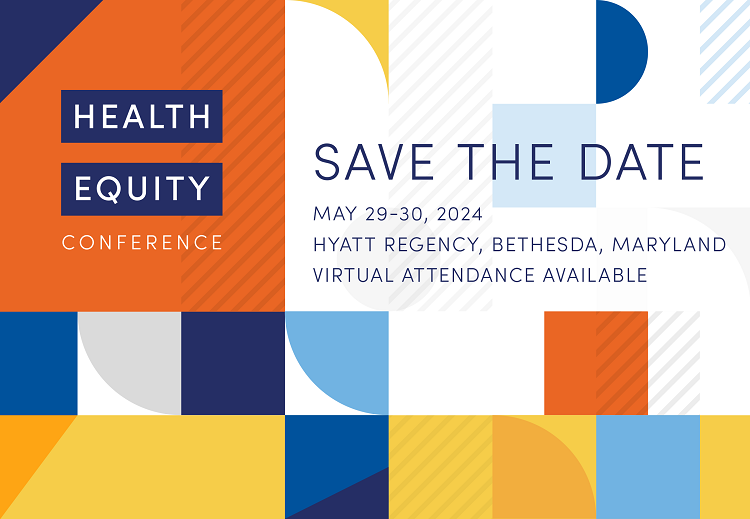 Graphic that reads "Health Equity Conference, Save the Date May 29-30 2024, Hyatt Regency, Bethesda, Maryland, Virtual attendance available"